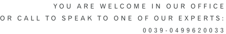 YOU ARE WELCOME IN OUR OFFICE or CALL TO speak to one of our experts: 0039-0499620033