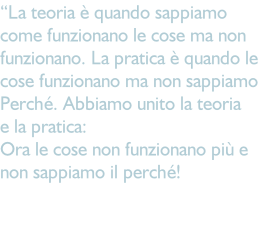 “La teoria è quando sappiamo come funzionano le cose ma non funzionano. La pratica è quando le  cose funzionano ma non sappiamo Perché. Abbiamo unito la teoria  e la pratica:  Ora le cose non funzionano più e  non sappiamo il perché!